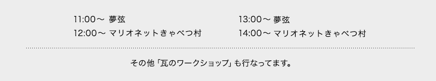 11:00～夢弦 12:00～マリオネットきゃべつ村 13:00～夢弦 14:00～マリオネットきゃべつ村 その他「瓦のワークショップ」も行なってます。