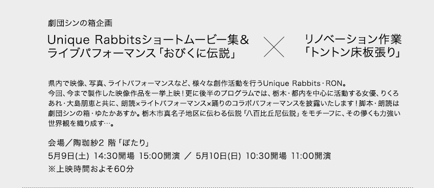 劇団シンの箱企画 Unique Rabbitsショートムービー集＆ライブパフォーマンス「おびくに伝説」リノベーション作業「トントン床板張り」県内で映像、写真、ライトパフォーマンスなど、様々な創作活動を行うUnique Rabbits・RON。今回、今まで製作した映像作品を一挙上映！更に後半のプログラムでは、栃木・都内を中心に活動する女優、りくろあれ・大島朋恵と共に、朗読×ライトパフォーマンス×踊りのコラボパフォーマンスを披露いたします！脚本・朗読は劇団シンの箱・ゆたかあすか。栃木市真名子地区に伝わる伝説「八百比丘尼伝説」をモチーフに、その儚くも力強い世界観を織り成す…。会場／陶珈紗2 階「ぽたり」5月9日(土) 14:30開場 15:00開演 ／ 5月10日(日) 10:30開場 11:00開演※上映時間およそ60分