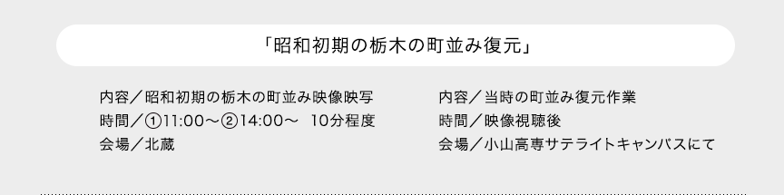 「昭和初期の栃木の町並み復元」内容／昭和初期の栃木の町並み映像映写 時間／11:00～ 14:00～ 10分程度 会場／北蔵　内容／当時の町並み復元作業 時間／映像視聴後 会場／小山高専サテライトキャンパスにて