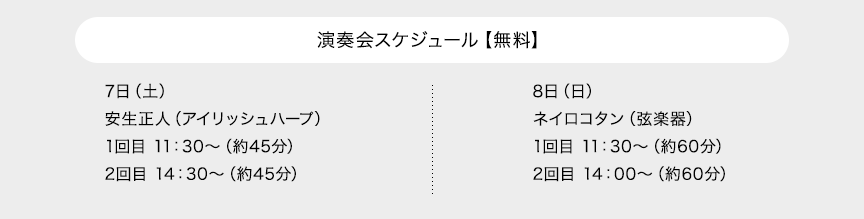 演奏会スケジュール【無料】 7日（土）安生正人（アイリッシュハープ）1回目 11：30～（約45分）2回目 14：30～（約45分） 8日（日）ネイロコタン（弦楽器）1回目 11：30～（約60分）2回目 14：00～（約60分）