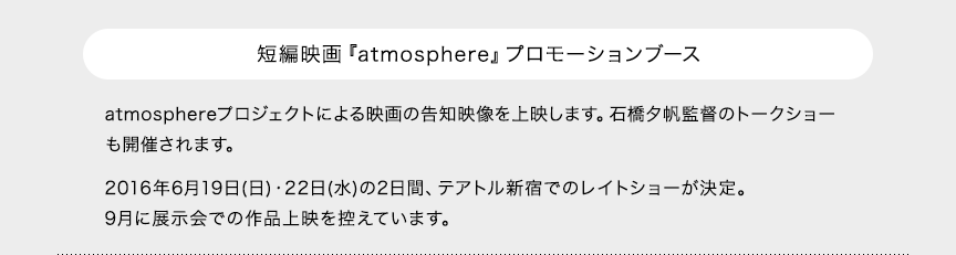 短編映画『atmosphere』プロモーションブース atmosphereプロジェクトによる映画の告知映像を上映します。石橋夕帆監督のトークショーも開催されます。2016年6月19日(日)・22日(水)の2日間、テアトル新宿でのレイトショーが決定。9月に展示会での作品上映を控えています。